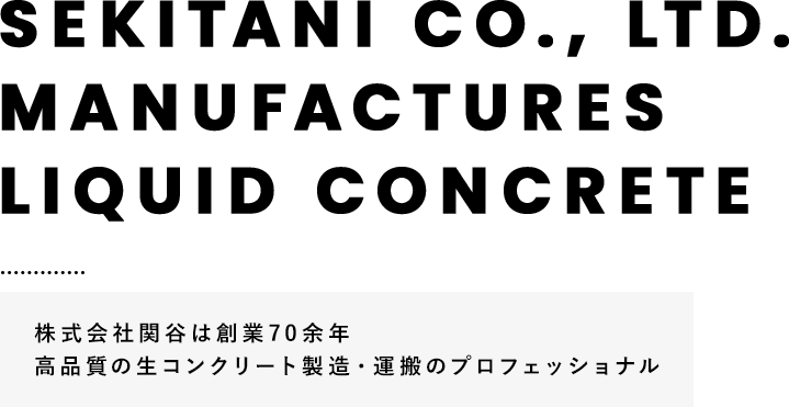 SEKITANI CO., LTD. MANUFACTURES LIQUID CONCRETE 株式会社関谷は創業70余年 高品質の生コンクリート製造・運搬のプロフェッショナル