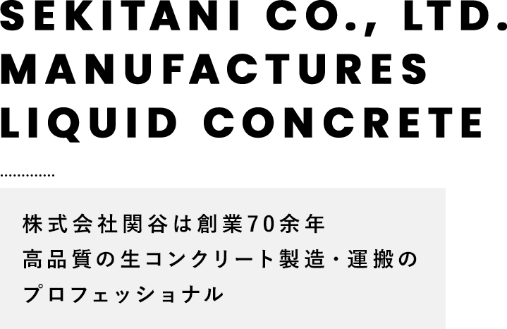 SEKITANI CO., LTD. MANUFACTURES LIQUID CONCRETE 株式会社関谷は創業70余年 高品質の生コンクリート製造・運搬のプロフェッショナル